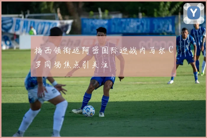 梅西领衔迈阿密国际迎战内马尔 C罗同场焦点引关注