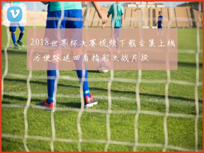 2018世界杯决赛视频下载合集上线 方便球迷回看精彩决战片段
